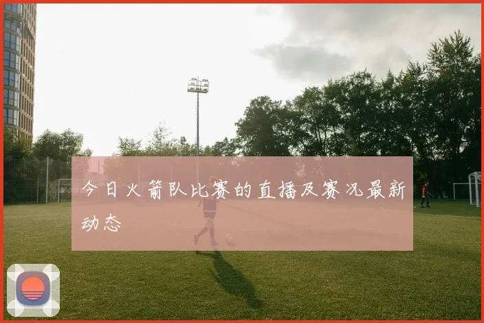 今日火箭队比赛的直播及赛况最新动态