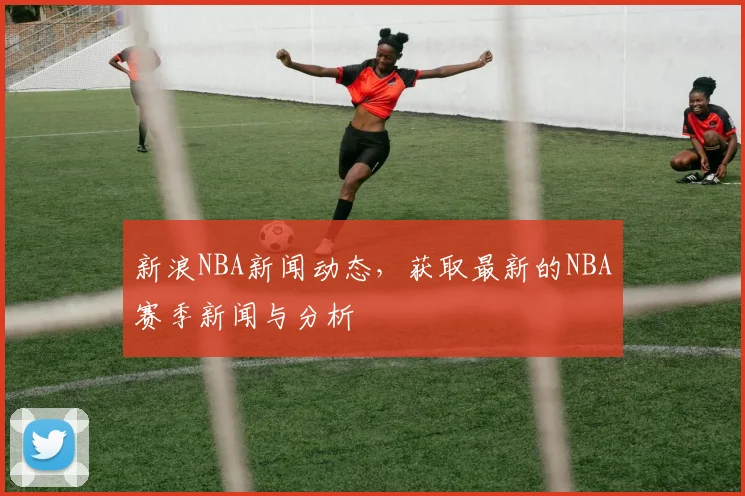 新浪NBA新闻动态,获取最新的NBA赛季新闻与分析