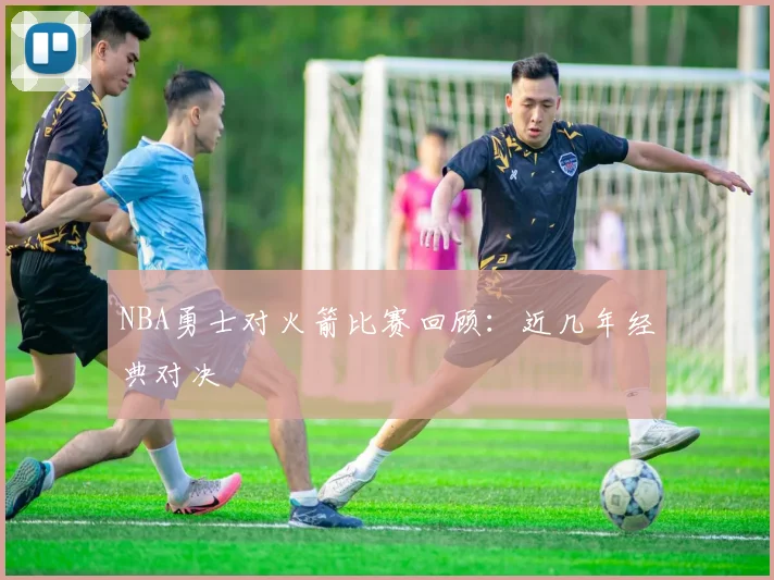 NBA勇士对火箭比赛回顾：近几年经典对决