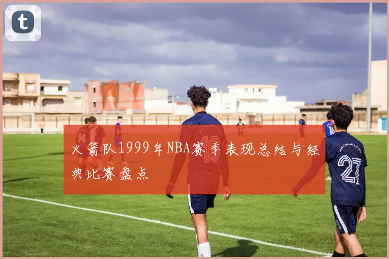 火箭队1999年NBA赛季表现总结与经典比赛盘点