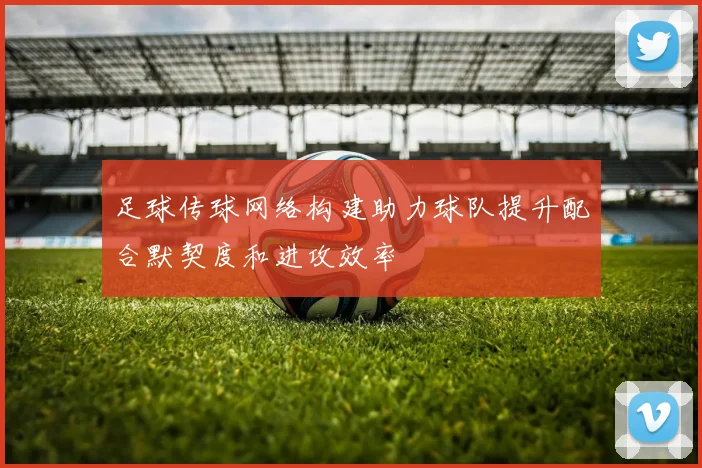 足球传球网络构建助力球队提升配合默契度和进攻效率