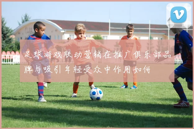 足球游戏联动营销在推广俱乐部品牌与吸引年轻受众中作用如何